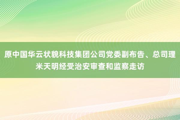 原中国华云状貌科技集团公司党委副布告、总司理米天明经受治安审查和监察走访