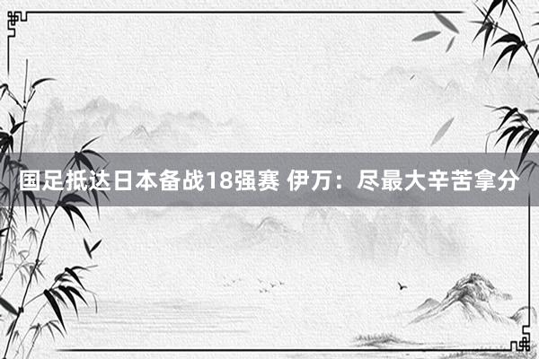 国足抵达日本备战18强赛 伊万：尽最大辛苦拿分