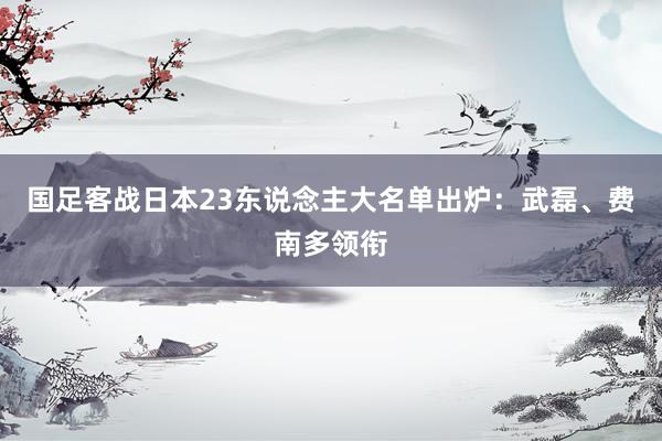 国足客战日本23东说念主大名单出炉：武磊、费南多领衔