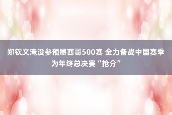 郑钦文淹没参预墨西哥500赛 全力备战中国赛季为年终总决赛“抢分”