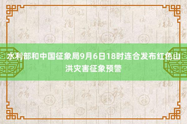 水利部和中国征象局9月6日18时连合发布红色山洪灾害征象预警