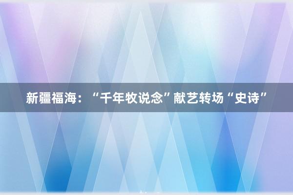 新疆福海：“千年牧说念”献艺转场“史诗”