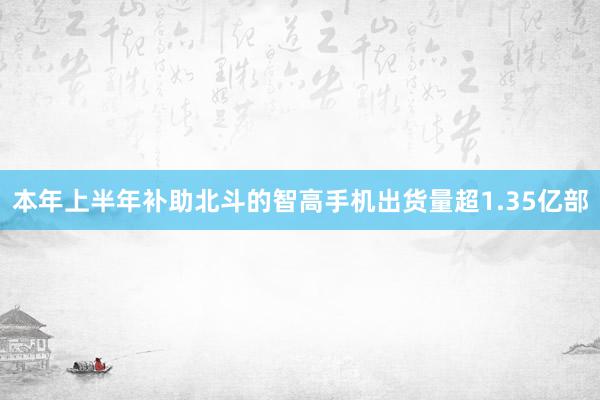 本年上半年补助北斗的智高手机出货量超1.35亿部