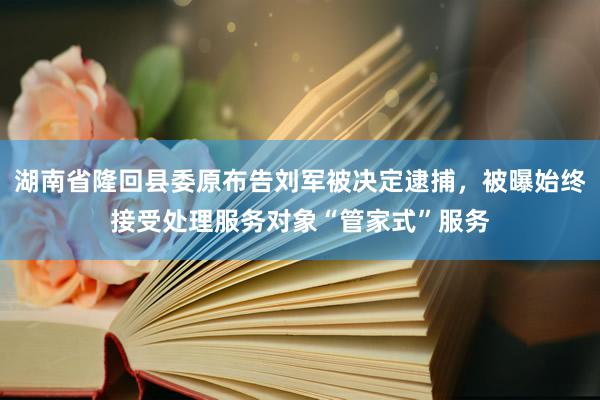 湖南省隆回县委原布告刘军被决定逮捕，被曝始终接受处理服务对象“管家式”服务