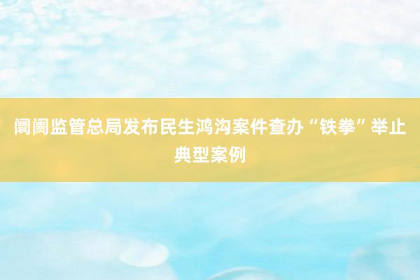 阛阓监管总局发布民生鸿沟案件查办“铁拳”举止典型案例