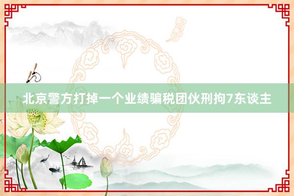 北京警方打掉一个业绩骗税团伙刑拘7东谈主