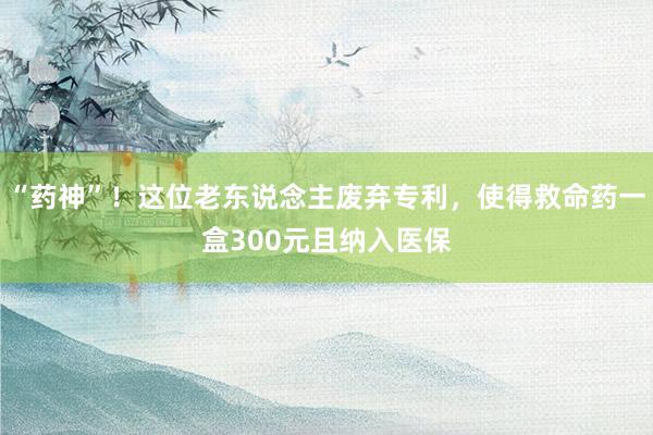 “药神”！这位老东说念主废弃专利，使得救命药一盒300元且纳入医保