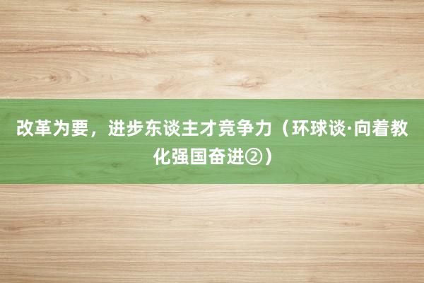 改革为要，进步东谈主才竞争力（环球谈·向着教化强国奋进②）