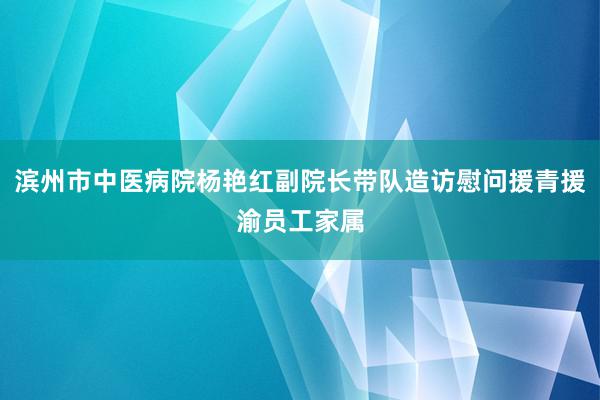 滨州市中医病院杨艳红副院长带队造访慰问援青援渝员工家属