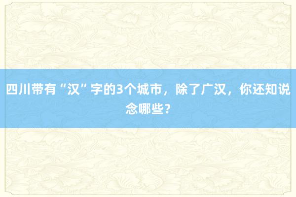 四川带有“汉”字的3个城市，除了广汉，你还知说念哪些？