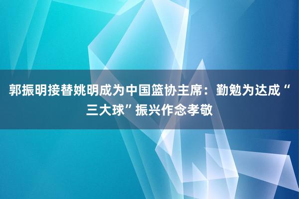 郭振明接替姚明成为中国篮协主席：勤勉为达成“三大球”振兴作念孝敬