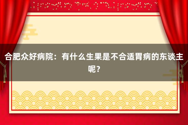 合肥众好病院：有什么生果是不合适胃病的东谈主呢？