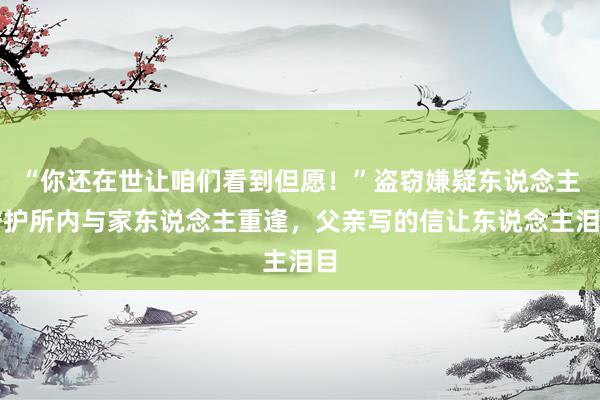 “你还在世让咱们看到但愿！”盗窃嫌疑东说念主守护所内与家东说念主重逢，父亲写的信让东说念主泪目