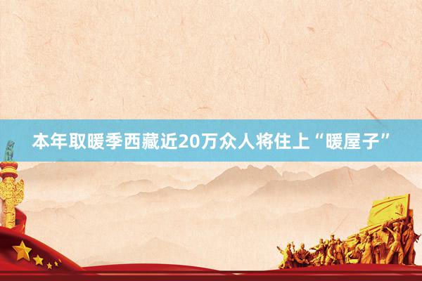 本年取暖季西藏近20万众人将住上“暖屋子”