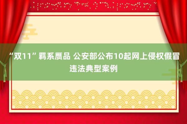 “双11”羁系赝品 公安部公布10起网上侵权假冒违法典型案例