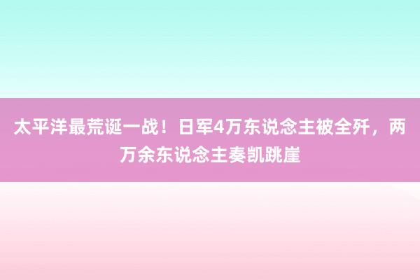 太平洋最荒诞一战！日军4万东说念主被全歼，两万余东说念主奏凯跳崖