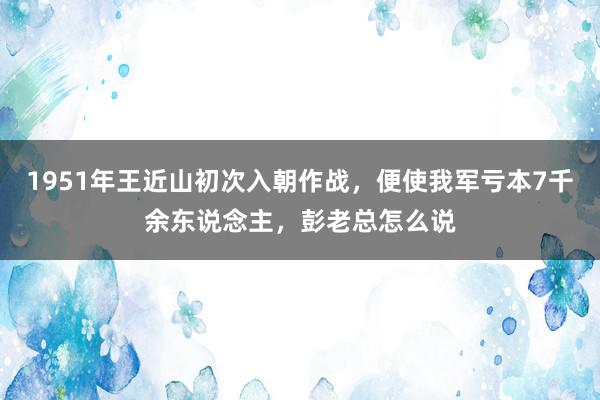 1951年王近山初次入朝作战，便使我军亏本7千余东说念主，彭老总怎么说