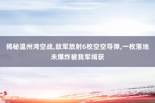 揭秘温州湾空战,敌军放射6枚空空导弹,一枚落地未爆炸被我军缉获