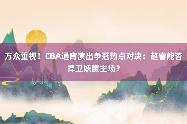 万众重视！CBA通宵演出争冠热点对决：赵睿能否捍卫妖魔主场？